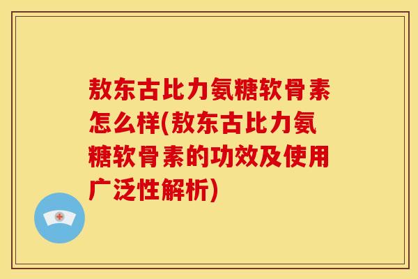 敖东古比力氨糖软骨素怎么样(敖东古比力氨糖软骨素的功效及使用广泛性解析)