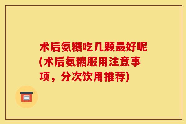术后氨糖吃几颗最好呢(术后氨糖服用注意事项，分次饮用推荐)