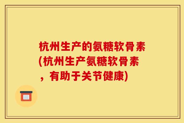 杭州生产的氨糖软骨素(杭州生产氨糖软骨素，有助于关节健康)-第1张图片-关节骑士