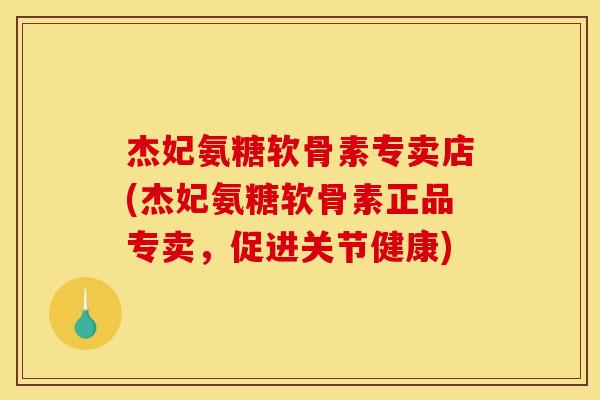 杰妃氨糖软骨素专卖店(杰妃氨糖软骨素正品专卖，促进关节健康)