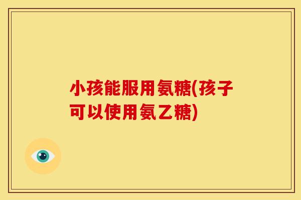 小孩能服用氨糖(孩子可以使用氨乙糖)