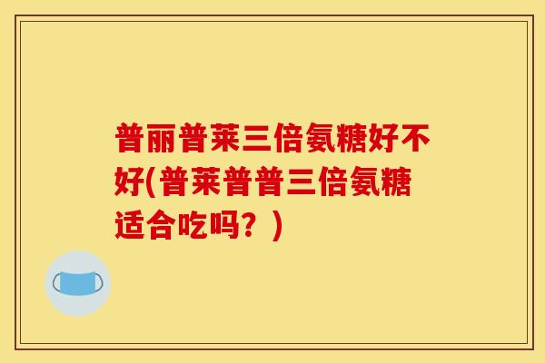 普丽普莱三倍氨糖好不好(普莱普普三倍氨糖适合吃吗?)-第1张图片-关节骑士 普丽普莱三倍氨糖好不好(普莱普普三倍氨糖适合吃吗?)-第1张图片-关节骑士