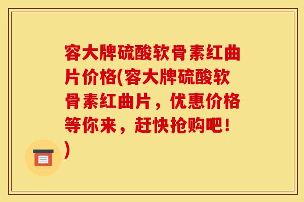 容大牌硫酸软骨素红曲片价格(容大牌硫酸软骨素红曲片，优惠价格等你来，赶快抢购吧！)