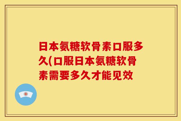 日本氨糖软骨素口服多久(口服日本氨糖软骨素需要多久才能见效
