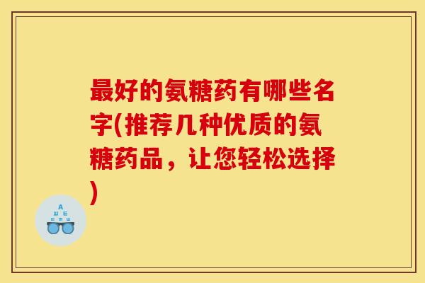 最好的氨糖药有哪些名字(推荐几种优质的氨糖药品，让您轻松选择)
