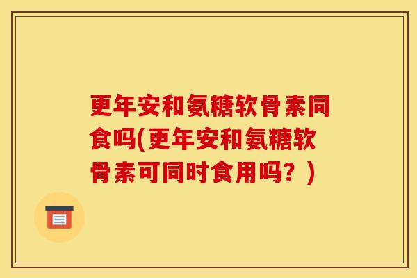 更年安和氨糖软骨素同食吗(更年安和氨糖软骨素可同时食用吗?)-第1张图片-关节骑士 更年安和氨糖软骨素同食吗(更年安和氨糖软骨素可同时食用吗?)-第1张图片-关节骑士