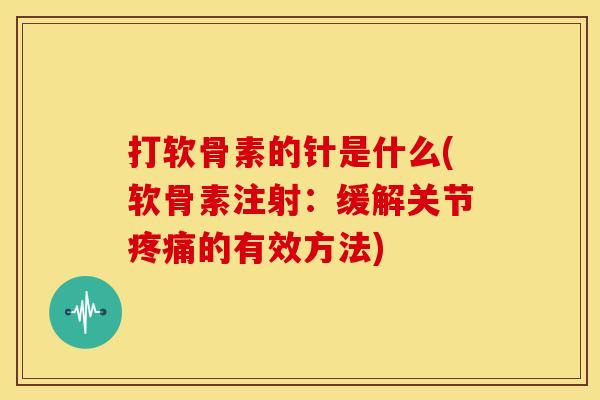 打软骨素的针是什么(软骨素注射：缓解关节疼痛的有效方法)