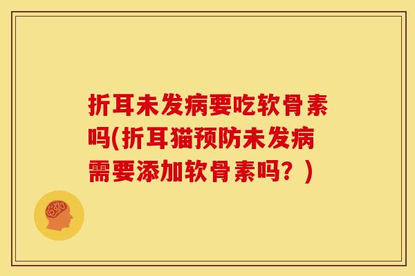 折耳未发病要吃软骨素吗(折耳猫预防未发病需要添加软骨素吗？)