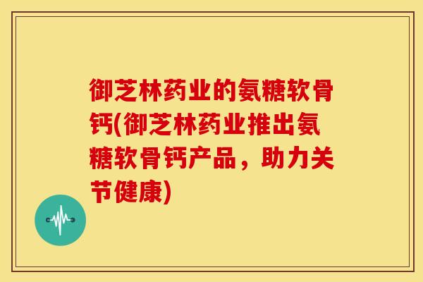 御芝林药业的氨糖软骨钙(御芝林药业推出氨糖软骨钙产品，助力关节健康)