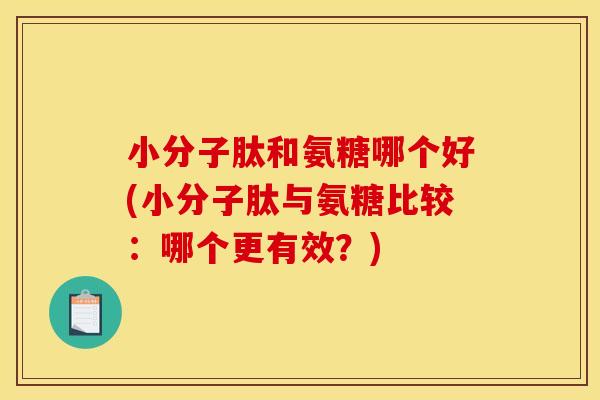 小分子肽和氨糖哪个好(小分子肽与氨糖比较：哪个更有效？)