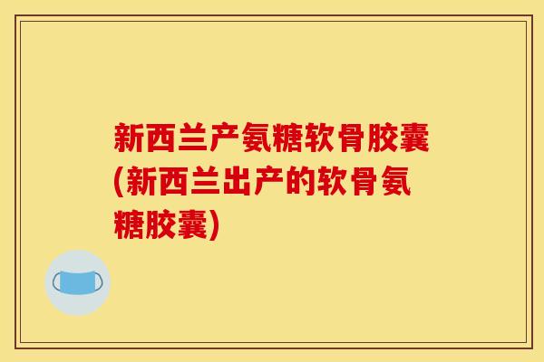 新西兰产氨糖软骨胶囊(新西兰出产的软骨氨糖胶囊)