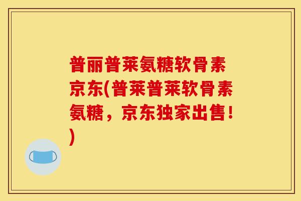普丽普莱氨糖软骨素 京东(普莱普莱软骨素氨糖，京东独家出售！)-第1张图片-关节骑士