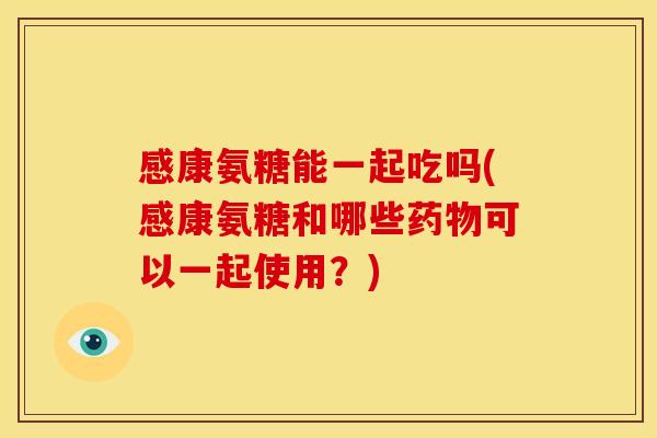 感康氨糖能一起吃吗(感康氨糖和哪些药物可以一起使用？)