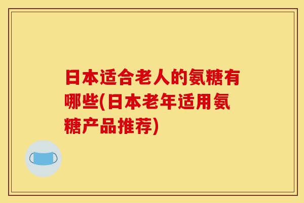 日本适合老人的氨糖有哪些(日本老年适用氨糖产品推荐)-第1张图片-关节骑士
