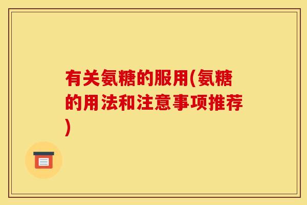 有关氨糖的服用(氨糖的用法和注意事项推荐)