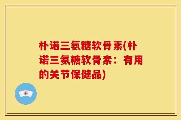 朴诺三氨糖软骨素(朴诺三氨糖软骨素：有用的关节保健品)-第1张图片-关节骑士
