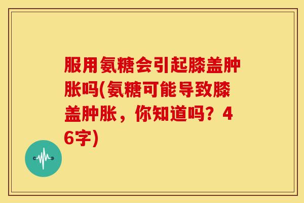 服用氨糖会引起膝盖肿胀吗(氨糖可能导致膝盖肿胀，你知道吗？46字)