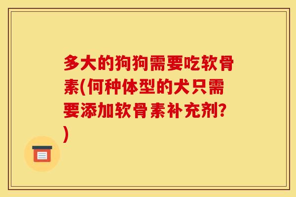 多大的狗狗需要吃软骨素(何种体型的犬只需要添加软骨素补充剂？)
