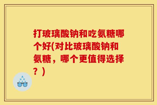打玻璃酸钠和吃氨糖哪个好(对比玻璃酸钠和氨糖，哪个更值得选择？)