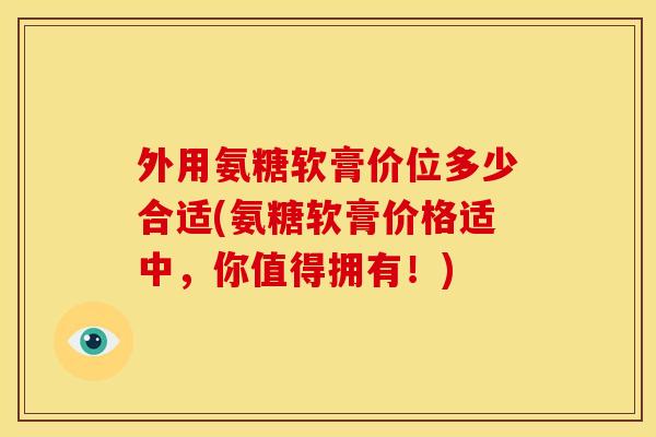 外用氨糖软膏价位多少合适(氨糖软膏价格适中，你值得拥有！)