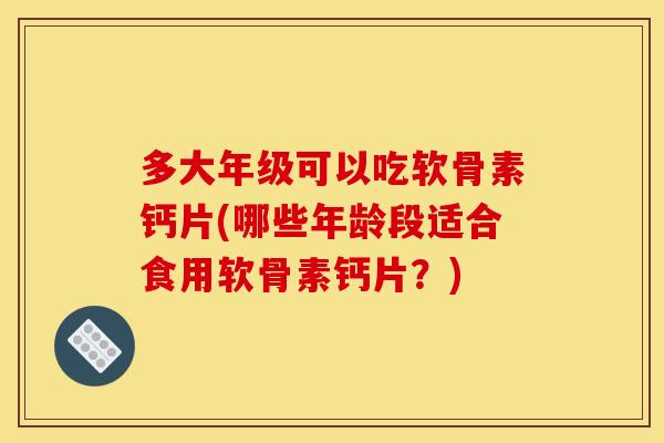 多大年级可以吃软骨素钙片(哪些年龄段适合食用软骨素钙片？)
