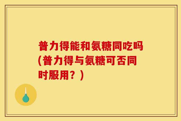 普力得能和氨糖同吃吗(普力得与氨糖可否同时服用？)