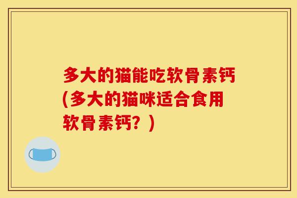 多大的猫能吃软骨素钙(多大的猫咪适合食用软骨素钙？)