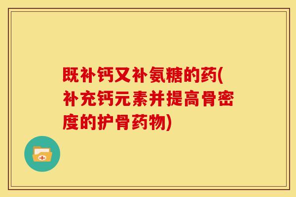 既补钙又补氨糖的药(补充钙元素并提高骨密度的护骨药物)-第1张图片-关节骑士