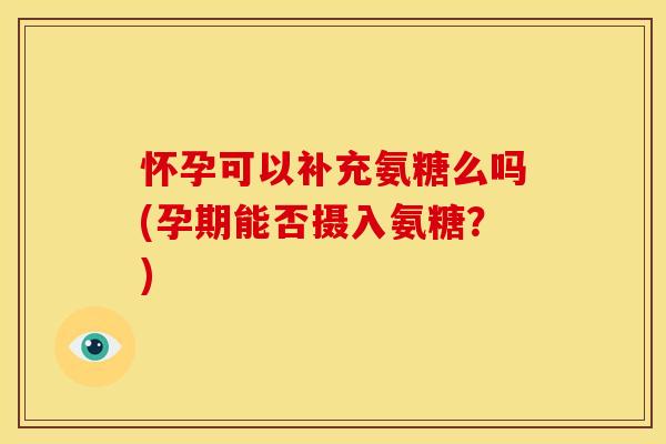 怀孕可以补充氨糖么吗(孕期能否摄入氨糖？)
