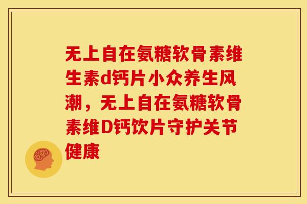 无上自在氨糖软骨素维生素d钙片小众养生风潮，无上自在氨糖软骨素维D钙饮片守护关节健康