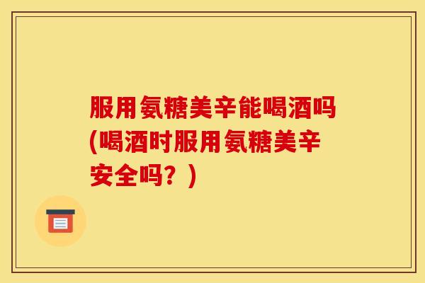 服用氨糖美辛能喝酒吗(喝酒时服用氨糖美辛安全吗？)-第1张图片-关节骑士