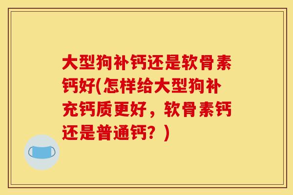 大型狗补钙还是软骨素钙好(怎样给大型狗补充钙质更好，软骨素钙还是普通钙？)