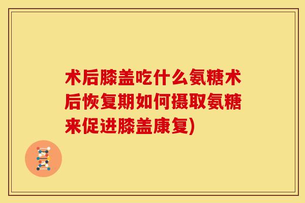 术后膝盖吃什么氨糖术后恢复期如何摄取氨糖来促进膝盖康复)