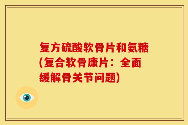复方硫酸软骨片和氨糖(复合软骨康片：全面缓解骨关节问题)