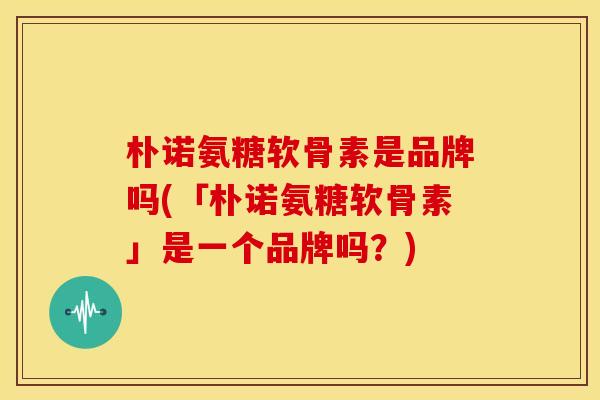 朴诺氨糖软骨素是品牌吗(「朴诺氨糖软骨素」是一个品牌吗?)-第1张图片-关节骑士 朴诺氨糖软骨素是品牌吗(「朴诺氨糖软骨素」是一个品牌吗?)-第1张图片-关节骑士