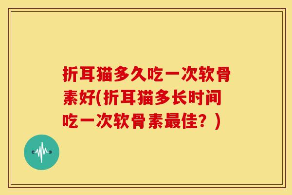 折耳猫多久吃一次软骨素好(折耳猫多长时间吃一次软骨素最佳？)