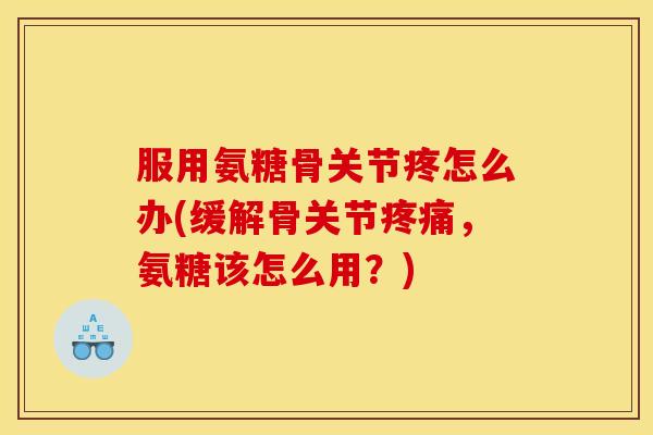 服用氨糖骨关节疼怎么办(缓解骨关节疼痛，氨糖该怎么用？)