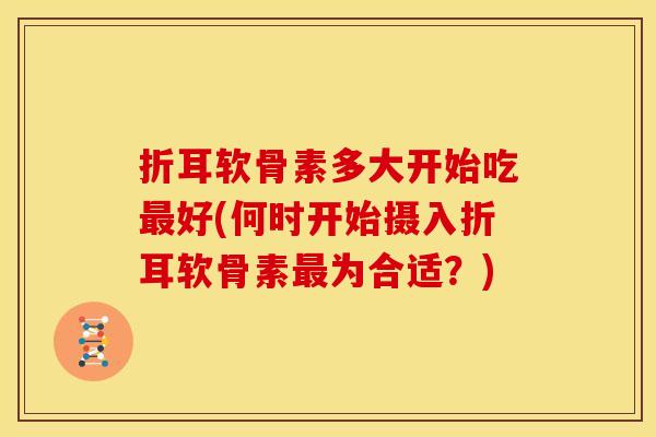 折耳软骨素多大开始吃最好(何时开始摄入折耳软骨素最为合适？)