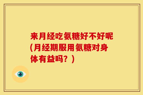 来月经吃氨糖好不好呢(月经期服用氨糖对身体有益吗？)-第1张图片-关节骑士