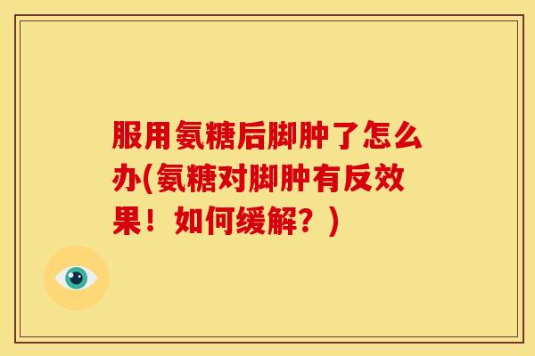 服用氨糖后脚肿了怎么办(氨糖对脚肿有反效果！如何缓解？)