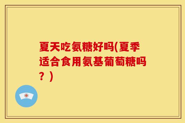 夏天吃氨糖好吗(夏季适合食用氨基葡萄糖吗？)-第1张图片-关节骑士