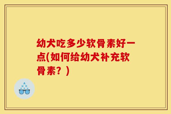 幼犬吃多少软骨素好一点(如何给幼犬补充软骨素？)