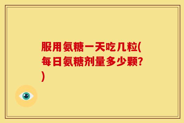 服用氨糖一天吃几粒(每日氨糖剂量多少颗？)