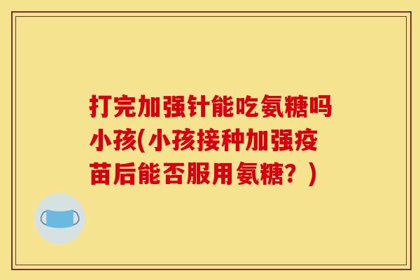 打完加强针能吃氨糖吗小孩(小孩接种加强疫苗后能否服用氨糖？)