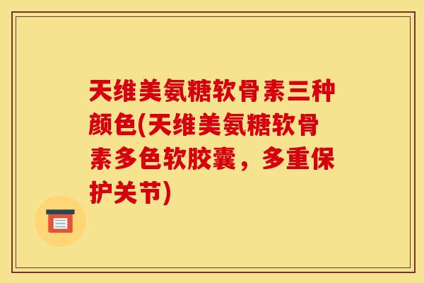 天维美氨糖软骨素三种颜色(天维美氨糖软骨素多色软胶囊，多重保护关节)