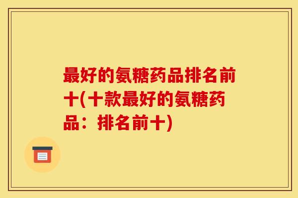 最好的氨糖药品排名前十(十款最好的氨糖药品：排名前十)