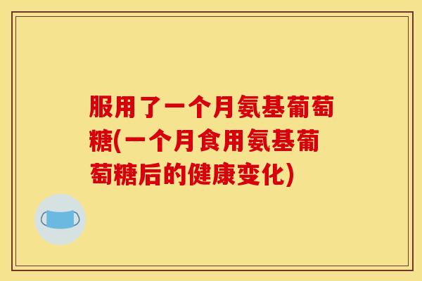 服用了一个月氨基葡萄糖(一个月食用氨基葡萄糖后的健康变化)