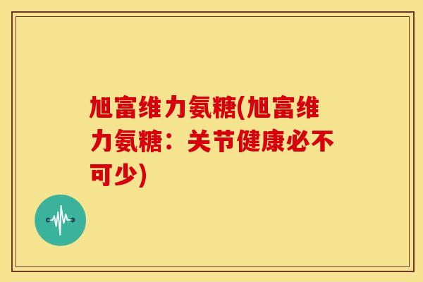 旭富维力氨糖(旭富维力氨糖：关节健康必不可少)