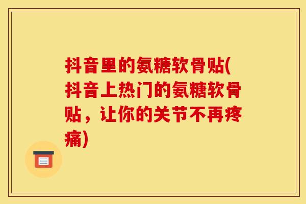 抖音里的氨糖软骨贴(抖音上热门的氨糖软骨贴，让你的关节不再疼痛)