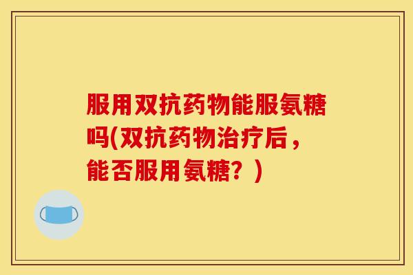 服用双抗药物能服氨糖吗(双抗药物治疗后，能否服用氨糖？)